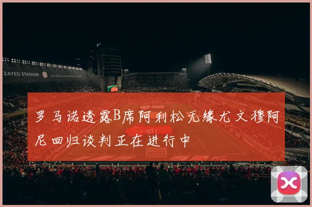 罗马诺透露B席阿利松无缘尤文穆阿尼回归谈判正在进行中