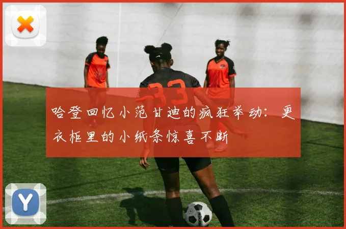 哈登回忆小范甘迪的疯狂举动：更衣柜里的小纸条惊喜不断