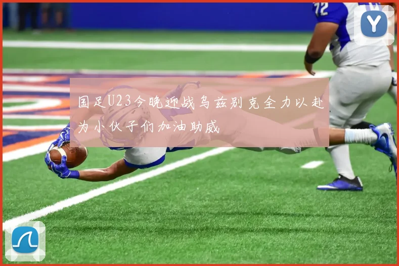 国足U23今晚迎战乌兹别克全力以赴为小伙子们加油助威