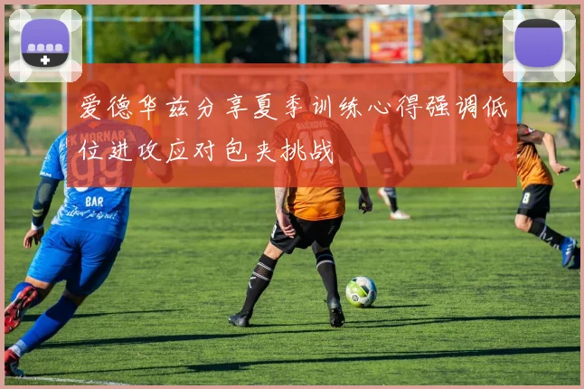 爱德华兹分享夏季训练心得强调低位进攻应对包夹挑战