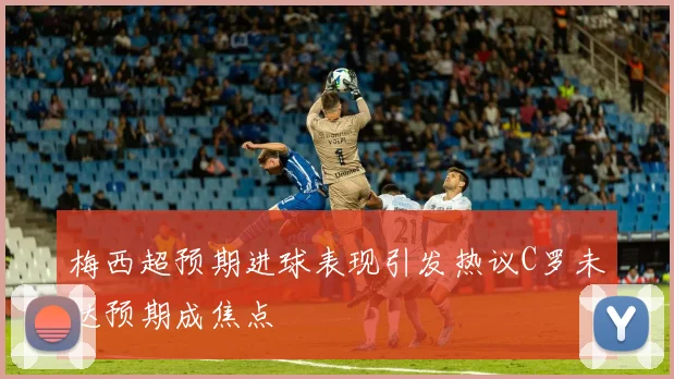 梅西超预期进球表现引发热议C罗未达预期成焦点