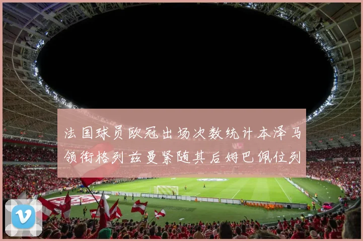 法国球员欧冠出场次数统计本泽马领衔格列兹曼紧随其后姆巴佩位列第五