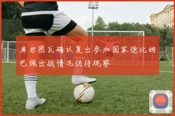 库尔图瓦确认复出参加国家德比姆巴佩出战情况仍待观察