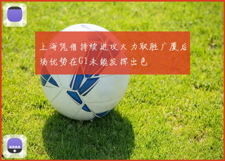 上海凭借持续进攻火力取胜广厦后场优势在G1未能发挥出色