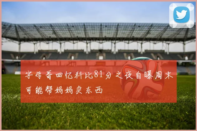 字母哥回忆科比81分之夜自曝周末可能帮妈妈卖东西
