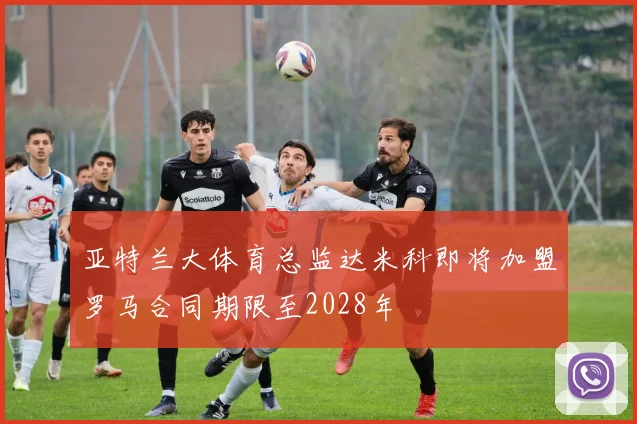 亚特兰大体育总监达米科即将加盟罗马合同期限至2028年