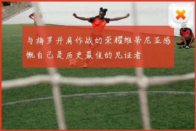 与梅罗并肩作战的荣耀维蒂尼亚感慨自己是历史最佳的见证者