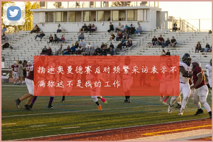扬迪奥曼德赛后对频繁采访表示不满称这不是我的工作