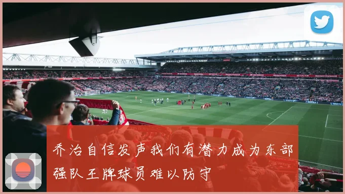 乔治自信发声我们有潜力成为东部强队王牌球员难以防守