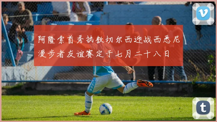 阿隆索首秀执教切尔西迎战西悉尼漫步者友谊赛定于七月二十八日