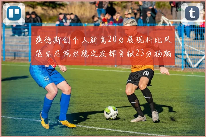 桑德斯创个人新高20分展现科比风范克尼佩尔稳定发挥贡献23分杨瀚森短短2分钟斩获4分