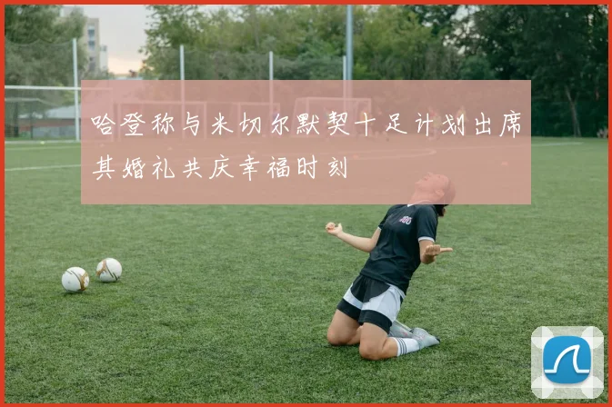 哈登称与米切尔默契十足计划出席其婚礼共庆幸福时刻