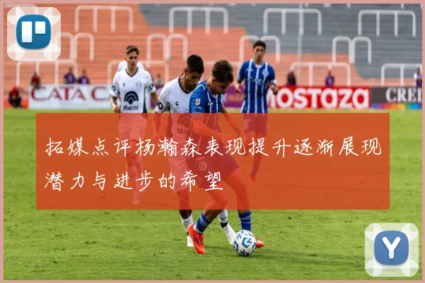 拓媒点评杨瀚森表现提升逐渐展现潜力与进步的希望